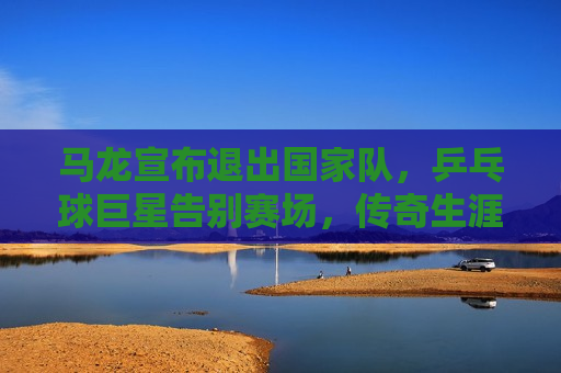 马龙宣布退出国家队，乒乓球巨星告别赛场，传奇生涯留下不朽篇章，马龙告别国家队，乒乓球传奇生涯留下不朽篇章，马龙告别国家队，乒乓球传奇生涯画上圆满句号