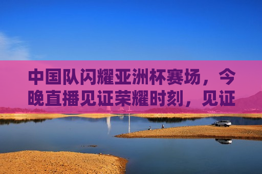 中国队闪耀亚洲杯赛场，今晚直播见证荣耀时刻，见证荣耀！中国队闪耀亚洲杯赛场，中国队闪耀亚洲杯赛场，荣耀时刻今晚直播见证