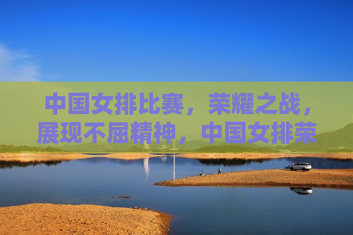 中国女排比赛，荣耀之战，展现不屈精神，中国女排荣耀之战，展现不屈精神，中国女排荣耀之战，展现不屈精神