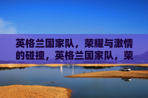 英格兰国家队，荣耀与 *** 的碰撞，英格兰国家队，荣耀与 *** 的盛宴，英格兰国家队，荣耀与 *** 的盛宴