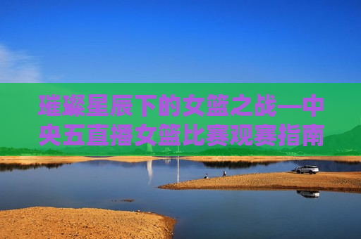 璀璨星辰下的女篮之战—中央五直播女篮比赛观赛指南，璀璨星辰下的女篮对决——中央五直播女篮比赛观赛指南，璀璨星辰下的女篮对决——中央五直播女篮比赛观赛全攻略