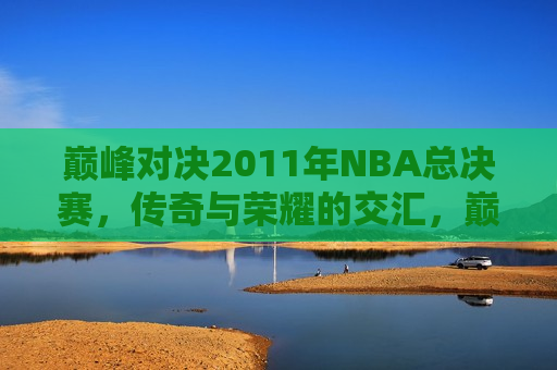 巅峰对决2011年NBA总决赛，传奇与荣耀的交汇，巅峰对决！传奇与荣耀的交汇，2011年NBA总决赛，巅峰传奇对决，2011年NBA总决赛荣耀之战