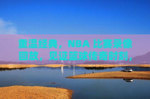 重温经典，NBA 比赛录像回放，见证篮球传奇时刻，重温篮球传奇，NBA经典比赛录像回放，重温篮球传奇，NBA经典比赛录像回放  第1张