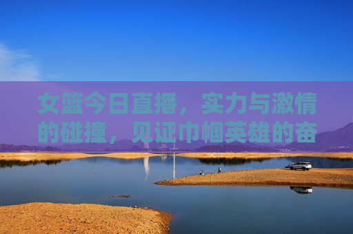 女篮今日直播，实力与 *** 的碰撞，见证巾帼英雄的奋斗与荣耀