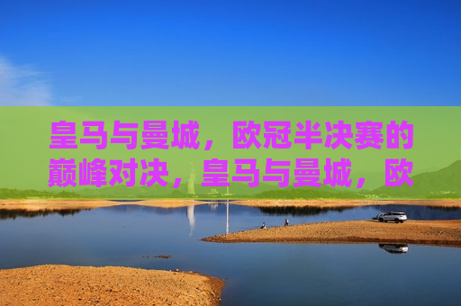 皇马与曼城，欧冠半决赛的巅峰对决，皇马与曼城，欧冠半决赛的王者对决