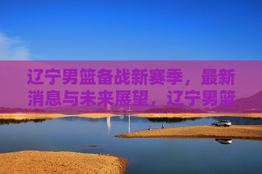 辽宁男篮备战新赛季，最新消息与未来展望，辽宁男篮备战新赛季，最新动态与未来展望，辽宁男篮备战新赛季，最新动态与未来展望