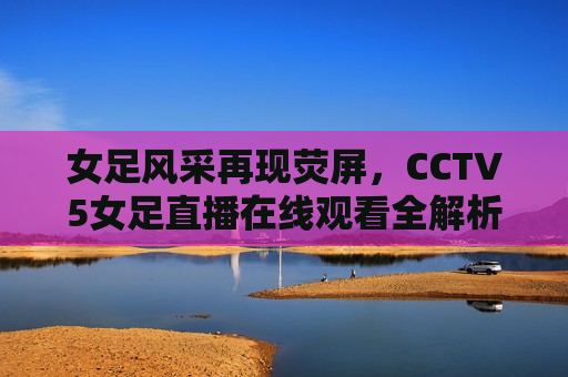 女足风采再现荧屏，CCTV5女足直播在线观看全解析，CCTV5女足直播，女足风采再现荧屏，CCTV5女足直播，女足风采再现荧屏，精彩在线观看全解析  第1张