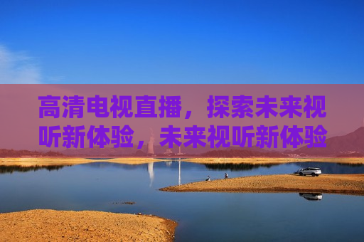 高清电视直播，探索未来视听新体验，未来视听新体验，高清电视直播来袭，未来视听新体验，高清电视直播引领潮流