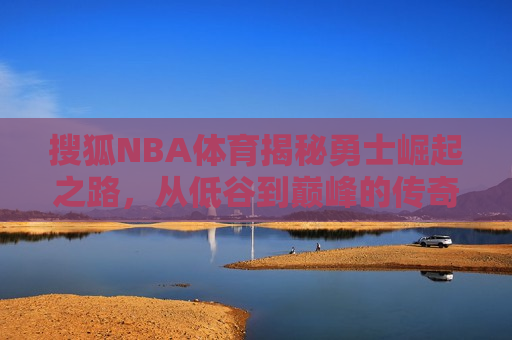 搜狐NBA体育揭秘勇士崛起之路，从低谷到巅峰的传奇征程，勇士传奇崛起，从低谷到巅峰的征程，勇士传奇崛起，从低谷到巅峰的征程