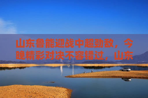 山东鲁能迎战中超劲敌，今晚精彩对决不容错过，山东鲁能迎战劲敌，今晚中超对决激战正酣，山东鲁能迎战中超劲敌，今晚激战正酣