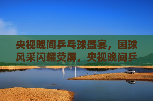 央视晚间乒乓球盛宴，国球风采闪耀荧屏，央视晚间乒乓球盛宴，国球之光闪耀荧屏，央视晚间乒乓球盛宴，国球之光闪耀荧屏