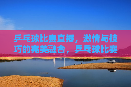 乒乓球比赛直播， *** 与技巧的完美融合，乒乓球比赛直播， *** 与技巧的盛宴，乒乓球比赛直播， *** 与技巧的盛宴
