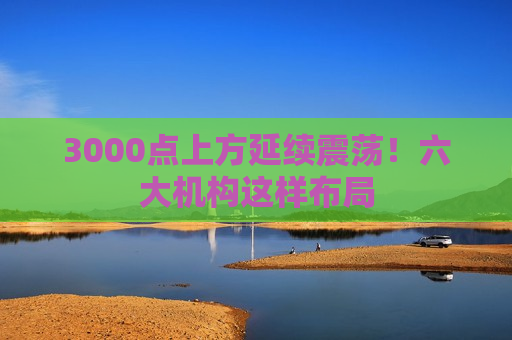 3000点上方延续震荡！六大机构这样布局