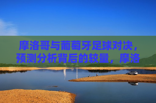 摩洛哥与葡萄牙足球对决，预测分析背后的较量，摩洛哥与葡萄牙足球对决，预测背后的实力比拼，摩洛哥与葡萄牙足球对决，实力背后的较量与预测  第1张