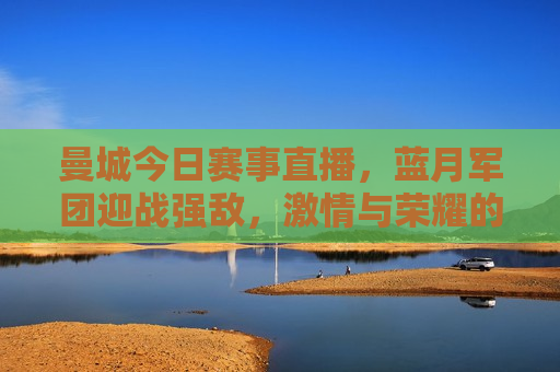 曼城今日赛事直播，蓝月军团迎战强敌， *** 与荣耀的较量，曼城迎战强敌，蓝月军团荣耀之战，曼城迎战强敌，蓝月军团荣耀之战直播