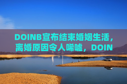 DOINB宣布结束婚姻生活，离婚原因令人唏嘘，DOINB离婚，婚姻生活画上句号，原因令人感慨，DOINB婚姻结束，离婚原因引人深思