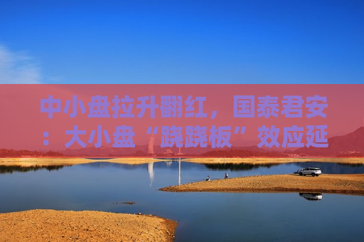 中小盘拉升翻红，国泰君安：大小盘“跷跷板”效应延续，活跃资金将流向中小盘股