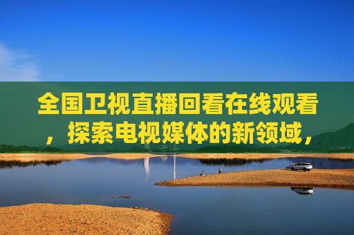 全国卫视直播回看在线观看，探索电视媒体的新领域，电视媒体新领域，全国卫视直播回看在线观看，探索电视媒体新领域，全国卫视直播回看在线观看