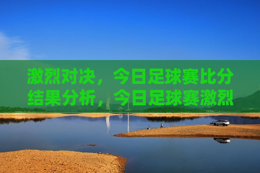 激烈对决，今日足球赛比分结果分析，今日足球赛激烈对决，比分结果分析，今日足球赛激烈对决，比分结果分析