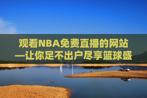 观看NBA免费直播的网站—让你足不出户尽享篮球盛宴，在线观看NBA，免费直播网站，篮球盛宴足不出户尽享，足不出户尽享篮球盛宴，在线观看NBA免费直播的网站