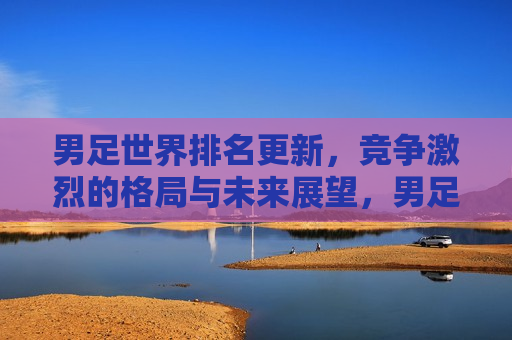 男足世界排名更新，竞争激烈的格局与未来展望，男足世界排名更新，格局激烈，未来展望，男足世界排名更新，格局激烈，未来展望