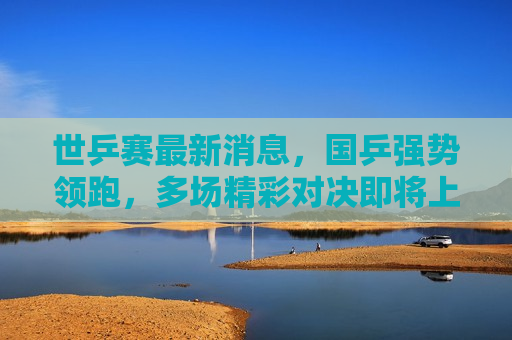 世乒赛最新消息，国乒强势领跑，多场精彩对决即将上演