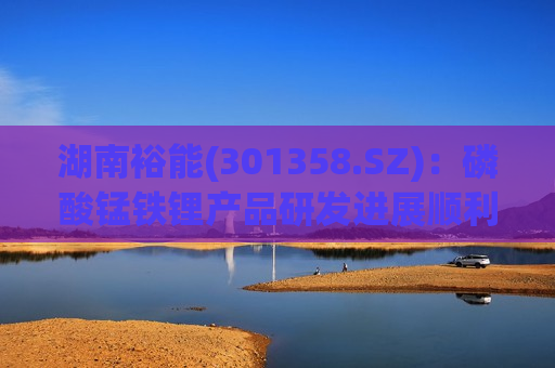 湖南裕能(301358.SZ)：磷酸锰铁锂产品研发进展顺利