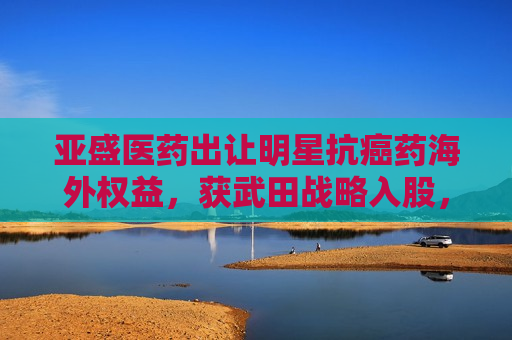 亚盛医药出让明星抗癌药海外权益，获武田战略入股，股价“提前”大涨引发质疑  第1张