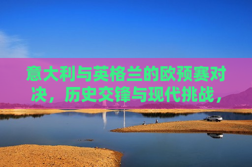 意大利与英格兰的欧预赛对决，历史交锋与现代挑战，意大利与英格兰欧预赛对决，历史交锋与现代挑战的对决，意大利与英格兰欧预赛对决，历史交锋与现代挑战的对决