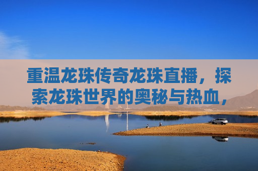 重温龙珠传奇龙珠直播，探索龙珠世界的奥秘与热血，重温经典，探索龙珠传奇世界的奥秘与热血，重温经典，探索奥秘，龙珠传奇直播带你重温热血世界  第1张