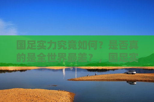 国足实力究竟如何？是否真的是全世界最差？，国足实力争议，真的是全球垫底吗？，国足实力争议，真的是全球垫底吗？  第1张
