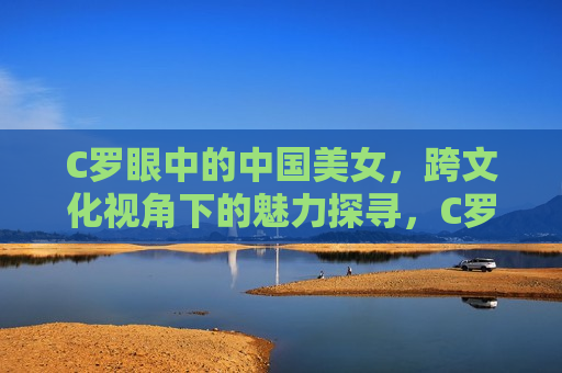 C罗眼中的中国美女，跨文化视角下的魅力探寻，C罗眼中的中国美女，跨文化魅力探寻  第1张