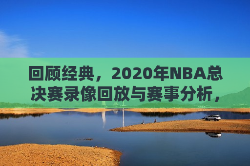 回顾经典，2020年NBA总决赛录像回放与赛事分析，回顾经典，2020年NBA总决赛录像回顾与赛事解析，回顾经典，2020年NBA总决赛录像回顾与赛事解析