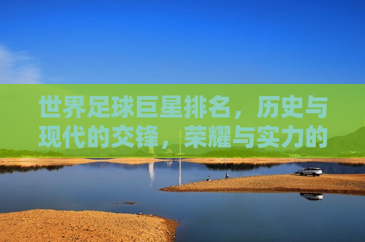 世界足球巨星排名，历史与现代的交锋，荣耀与实力的较量，足球巨星排名，历史与现代的对决，荣耀与实力的较量，足球巨星的历史与现代对决，荣耀与实力的较量  第1张
