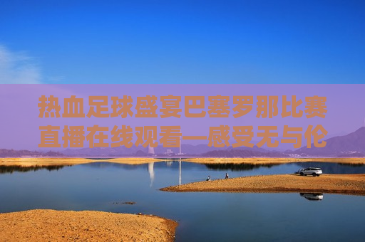 热血足球盛宴巴塞罗那比赛直播在线观看—感受无与伦比的西甲魅力，感受西甲魅力，热血足球盛宴，巴塞罗那比赛直播在线观看，热血足球盛宴，巴塞罗那西甲比赛直播在线观看  第1张