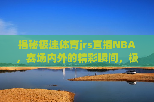 揭秘极速体育jrs直播NBA，赛场内外的精彩瞬间，极速体育jrs直播NBA背后的法律风险与隐患，揭秘极速体育jrs直播NBA，赛场内外的精彩与潜在法律风险