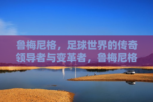鲁梅尼格，足球世界的传奇领导者与变革者，鲁梅尼格，足球界的传奇领袖与变革先锋，鲁梅尼格，足球界的传奇领袖与变革先锋  第1张