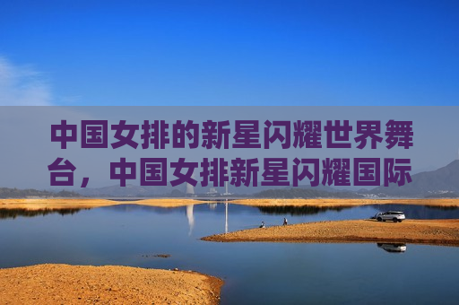 中国女排的新星闪耀世界舞台，中国女排新星闪耀国际赛场，中国女排新星在国际赛场闪耀光芒