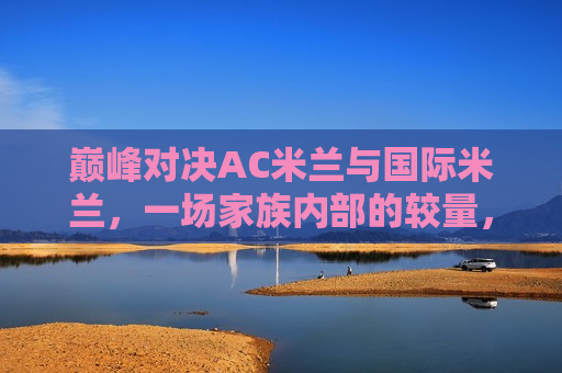 巅峰对决AC米兰与国际米兰，一场家族内部的较量，AC米兰与国际米兰家族内部巅峰对决，AC米兰与国际米兰家族内部巅峰对决，一场家族较量的巅峰之战