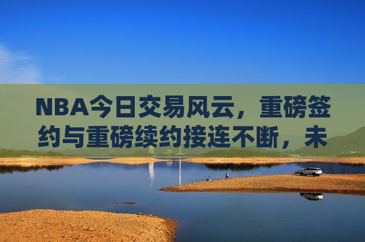 NBA今日交易风云，重磅签约与重磅续约接连不断，未来格局呼之欲出，NBA今日交易风云，重磅签约与续约频发，未来格局悬念揭晓，NBA今日交易风云，重磅签约与续约频发，未来格局揭晓