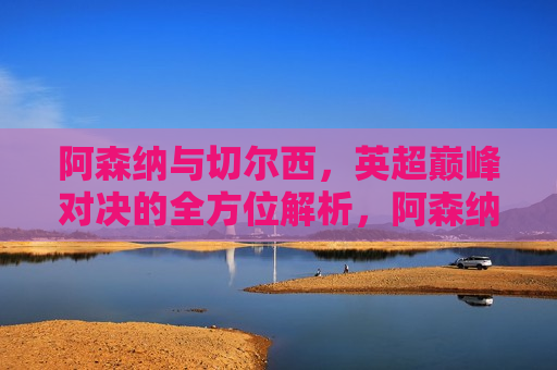阿森纳与切尔西，英超巅峰对决的全方位解析，阿森纳与切尔西英超巅峰对决，全方位解析挑战