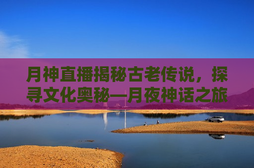 月神直播揭秘古老传说，探寻文化奥秘—月夜神话之旅，月夜神话之旅，探寻古老传说，揭秘文化奥秘，月夜神话之旅，揭秘古老传说，探寻文化奥秘的直播之旅  第1张
